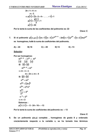 UNMSM-CENTRO PREUNIVERSITARIO Ciclo 2013-I
SOLUCIONARIO GENERAL (Prohibida su reproducción y venta) Pág. 44
Semana Nº 5
   
   
  221p
1
2
76
1p
11...4561p
3n
n41n2





Por lo tanto la suma de los coeficientes del polinomio es: 22
Clave: C
7. Si el polinomio          nmnm mnm zm2ny1n2mx3n1mzy,,xp 

es homogéneo, halle la suma de coeficientes del polinomio.
A) – 24 B) 16 C) – 29 D) 13 E) –13
Solución:
Por ser homogéneo
     
   
   
 
  13162451,1,1p
:Entonces
2n
2n
2
n
n
n2n
2nn
mn
32Si
4m2nm
nnm
mm
31Si
321
mnm
nn
n
n
2n
nn2n
n2n
nm
nnm
nmnm















Por lo tanto la suma de coeficientes del polinomio es: – 13
Clave: E
8. De un polinomio p(x,y) completo , homogéneo de grado 8 y ordenado
crecientemente respecto a la variable x, se ha tomado tres términos
Marcos Elantiguo
 