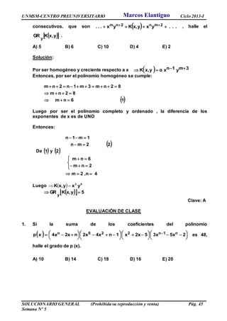 UNMSM-CENTRO PREUNIVERSITARIO Ciclo 2013-I
SOLUCIONARIO GENERAL (Prohibida su reproducción y venta) Pág. 45
Semana Nº 5
consecutivos, que son   ...yxy,xKyx... 2mn2nm   , halle el
  y,xKGR
y
.
A) 5 B) 6 C) 10 D) 4 E) 2
Solución:
Por ser homogéneo y creciente respecto a x   3my1nxαyx,K 
Entonces, por ser el polinomio homogéneo se cumple:
 16nm
82nm
82nm3m1n2nm



Luego por ser el polinomio completo y ordenado , la diferencia de los
exponentes de x es de UNO
Entonces:
 22mn
1m1n


De  1 y  2
4n,2m
2nm
6nm







Luego   53
yxyx,K 
   5yx,KGR
y

Clave: A
EVALUACIÓN DE CLASE
1. Si la suma de los coeficientes del polinomio
  



 



 



 



   2x5x35x2x1nx4x2nx2x4xp n1n226n es 48,
halle el grado de p (x).
A) 10 B) 14 C) 18 D) 16 E) 20
Marcos Elantiguo
 