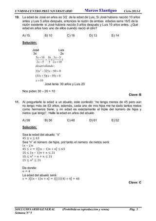 UNMSM-CENTRO PREUNIVERSITARIO Ciclo 2013-I
SOLUCIONARIO GENERAL (Prohibida su reproducción y venta) Pág. 5
Semana Nº 5
10. La edad de José en años es 3/2 de la edad de Luis. Si José hubiera nacido 10 años
antes y Luis 5 años después, entonces la razón de ambas edades seria 16/5 de la
razón existente si José hubiera nacido 5 años después y Luis 10 años antes. ¿Qué
edad en años tuvo uno de ellos cuando nació el otro?
A) 15 B) 10 C) 16 D) 13 E) 14
Solución:
José Luis
3x 2x
2
3 10 16 3 5
( )
2 5 5 2 10
:
33 325 50 0
(33 5)( 10) 0
10
x x
x x
desarrollando
x x
x x
x
 

 
  
  

José tenía 30 años y Luis 20
Nos piden 30 – 20 = 10
Clave: B
11. Al preguntarle la edad a un abuelo, este contestó: “no tengo menos de 45 pero aún
no tengo más de 63 años; además, cada uno de mis hijos me ha dado tantos nietos
como hermanos tiene; y mi edad es exactamente el triple del número de hijos y
nietos que tengo”. Halle la edad en años del abuelo
A) 58 B) 56 C) 48 D) 61 E) 52
Solución:
Sea la edad del abuelo: “x”
Sea “n” el número de hijos, por tanto el número de nietos será:
De donde:
La edad del abuelo será:
Clave: C
Marcos Elantiguo
 