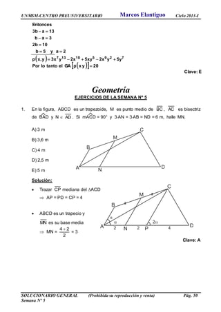 UNMSM-CENTRO PREUNIVERSITARIO Ciclo 2013-I
SOLUCIONARIO GENERAL (Prohibida su reproducción y venta) Pág. 50
Semana Nº 5
 
   20yxpGAeltantoloPor
5yy2x5xy2xy3xyx,p
2ay5b
102b
3ab
13a3b
Entonces
729510137






Clave: E
Geometría
EJERCICIOS DE LA SEMANA Nº 5
1. En la figura, ABCD es un trapezoide, M es punto medio de BC , AC es bisectriz
de BAD y N  AD . Si mACD = 90° y 3AN = 3AB = ND = 6 m, halle MN.
A) 3 m
B) 3,6 m
C) 4 m
D) 2,5 m
E) 5 m
Solución:
 Trazar CP mediana del ACD
 AP = PD = CP = 4
 ABCD es un trapecio y
MN es su base media
 MN =
2
24 
= 3
Clave: A
M
NA
B
C
D
M
NA
B
C
D

 2
2 2 P 4
Marcos Elantiguo
 