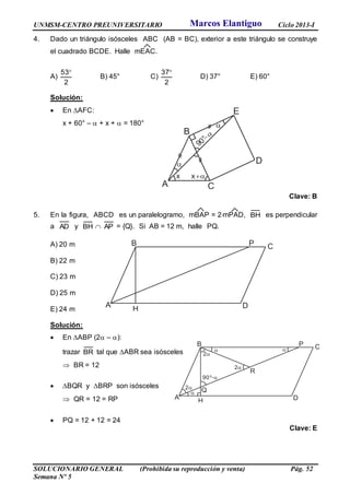 UNMSM-CENTRO PREUNIVERSITARIO Ciclo 2013-I
SOLUCIONARIO GENERAL (Prohibida su reproducción y venta) Pág. 52
Semana Nº 5
4. Dado un triángulo isósceles ABC (AB = BC), exterior a este triángulo se construye
el cuadrado BCDE. Halle mEAC.
A)
2
53
B) 45° C)
2
37
D) 37° E) 60°
Solución:
 En AFC:
x + 60° –  + x +  = 180°
Clave: B
5. En la figura, ABCD es un paralelogramo, mBAP = 2mPAD, BH es perpendicular
a AD y BH  AP = {Q}. Si AB = 12 m, halle PQ.
A) 20 m
B) 22 m
C) 23 m
D) 25 m
E) 24 m
Solución:
 En ABP (2 – ):
trazar BR tal que ABR sea isósceles
 BR = 12
 BQR y BRP son isósceles
 QR = 12 = RP
 PQ = 12 + 12 = 24
Clave: E
A
B C
DH
P
x
A
B
C
D
E

x

90°
A
B C
DH
P

2
 
2
2
Q
R
90°
Marcos Elantiguo
 