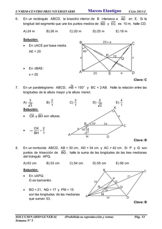 UNMSM-CENTRO PREUNIVERSITARIO Ciclo 2013-I
SOLUCIONARIO GENERAL (Prohibida su reproducción y venta) Pág. 53
Semana Nº 5
6. En un rectángulo ABCD, la bisectriz interior de B interseca a AD en E. Si la
longitud del segmento que une los puntos medios de BD y EC es 10 m, halle CD.
A) 24 m B) 26 m C) 20 m D) 25 m E) 18 m
Solución:
 En ACE por base media
AE = 20
 En BAE:
x = 20
Clave: C
7. En un paralelogramo ABCD, mB = 150° y BC = 2AB. Halle la relación entre las
longitudes de la altura mayor y la altura menor.
A)
3
3
B)
1
2
C)
1
3
D)
2
2
E)
1
4
Solución:
 BHyCK son alturas

1
2
BH
CK

Clave: B
8. En un romboide ABCD, AB = 30 cm, AD = 34 cm y AC = 42 cm. Si P y Q son
puntos de trisección de BD , halle la suma de las longitudes de las tres medianas
del triángulo APQ.
A) 63 cm B) 53 cm C) 54 cm D) 55 cm E) 56 cm
Solución:
 En APQ:
G es baricentro
 BO = 21, NQ = 17 y PM = 15
son las longitudes de las medianas
que suman 53.
Clave: B
A
B C
DE
45°
x
P
Q
10 x
20+ a
20 a
A
B
C
DH
K
60°a
2a
a
30°
a
2
A
B C
D
M
N
O
P
Q
30
G
34
21
Marcos Elantiguo
 