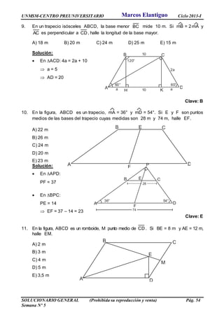 UNMSM-CENTRO PREUNIVERSITARIO Ciclo 2013-I
SOLUCIONARIO GENERAL (Prohibida su reproducción y venta) Pág. 54
Semana Nº 5
9. En un trapecio isósceles ABCD, la base menor BC mide 10 m. Si mB = 2mA y
AC es perpendicular a CD, halle la longitud de la base mayor.
A) 18 m B) 20 m C) 24 m D) 25 m E) 15 m
Solución:
 En ACD: 4a = 2a + 10
 a = 5
 AD = 20
Clave: B
10. En la figura, ABCD es un trapecio, mA = 36° y mD = 54°. Si E y F son puntos
medios de las bases del trapecio cuyas medidas son 28 m y 74 m, halle EF.
A) 22 m
B) 26 m
C) 24 m
D) 20 m
E) 23 m
Solución:
 En APD:
PF = 37
 En BPC:
PE = 14
 EF = 37 – 14 = 23
Clave: E
11. En la figura, ABCD es un romboide, M punto medio de CD . Si BE = 8 m y AE = 12 m,
halle EM.
A) 2 m
B) 3 m
C) 4 m
D) 5 m
E) 3,5 m
A
B C
D
E
F
A
B C
D
E
M
A
B C
D
K
60°
a H
60°
120°
a
10
10
2a
A
B C
D
E
F
P
36° 54°
28
74
Marcos Elantiguo
 