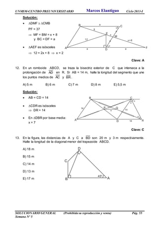 UNMSM-CENTRO PREUNIVERSITARIO Ciclo 2013-I
SOLUCIONARIO GENERAL (Prohibida su reproducción y venta) Pág. 55
Semana Nº 5
Solución:
 DMF  CMB
PF = 37
 MF = BM = x + 8
y BC = DF = a
 AEF es isósceles
 12 = 2x + 8  x = 2
Clave: A
12. En un romboide ABCD, se traza la bisectriz exterior de C que interseca a la
prolongación de AD en R. Si AB = 14 m, halle la longitud del segmento que une
los puntos medios de AC y BR .
A) 5 m B) 6 m C) 7 m D) 8 m E) 5,5 m
Solución:
 AB = CD = 14
 CDR es isósceles
 DR = 14
 En DBR por base media:
x = 7
Clave: C
13. En la figura, las distancias de A y C a BD son 20 m y 3 m respectivamente.
Halle la longitud de la diagonal menor del trapezoide ABCD.
A) 18 m
B) 15 m
C) 14 m
D) 13 m
E) 17 m AB
C
D
45°
A
B C
D
E
M
12
8
x
x+8
a
a a F


A
B C
D
P Q
R

x
14
14
14


Marcos Elantiguo
 