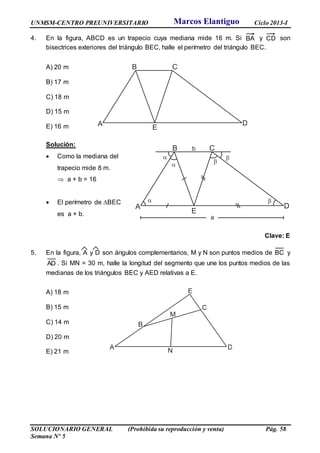 UNMSM-CENTRO PREUNIVERSITARIO Ciclo 2013-I
SOLUCIONARIO GENERAL (Prohibida su reproducción y venta) Pág. 58
Semana Nº 5
4. En la figura, ABCD es un trapecio cuya mediana mide 16 m. Si BA y CD son
bisectrices exteriores del triángulo BEC, halle el perímetro del triángulo BEC.
A) 20 m
B) 17 m
C) 18 m
D) 15 m
E) 16 m
Solución:
 Como la mediana del
trapecio mide 8 m.
 a + b = 16
 El perímetro de BEC
es a + b.
Clave: E
5. En la figura, A y D son ángulos complementarios, M y N son puntos medios de BC y
AD . Si MN = 30 m, halle la longitud del segmento que une los puntos medios de las
medianas de los triángulos BEC y AED relativas a E.
A) 18 m
B) 15 m
C) 14 m
D) 20 m
E) 21 m
A
B C
D
E
A
B
C
D
E
M
N
A
B C
D
E




 
b
a
Marcos Elantiguo
 