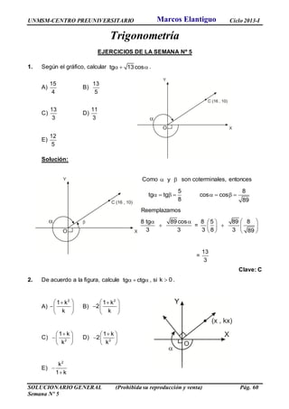 UNMSM-CENTRO PREUNIVERSITARIO Ciclo 2013-I
SOLUCIONARIO GENERAL (Prohibida su reproducción y venta) Pág. 60
Semana Nº 5
Trigonometría
EJERCICIOS DE LA SEMANA Nº 5
1. Según el gráfico, calcular tg 13 cos   .
A)
15
4
B)
13
5
C)
13
3
D)
11
3
E)
12
5
Solución:
Como y  son coterminales, entonces
5 8
tg tg cos cos
8 89
       
Reemplazamos
8 tg 89 cos
3 3
 
 =
8 5 89 8
3 8 3 89
  
   
   
=
13
3
Clave: C
2. De acuerdo a la figura, calcule tg ctg   , si k 0 .
A)
2
1 k
k
 
 
 
B)
2
1 k
2
k
 
  
 
C) 2
1 k
k
 
 
 
D) 2
1 k
2
k
 
  
 
E)
2
k
1 k


Marcos Elantiguo
 