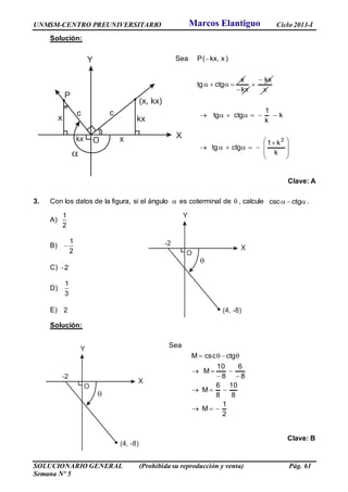 UNMSM-CENTRO PREUNIVERSITARIO Ciclo 2013-I
SOLUCIONARIO GENERAL (Prohibida su reproducción y venta) Pág. 61
Semana Nº 5
Solución:







 







k
k1
ctgtg
k
k
1
ctgtg
x
kx
kx
x
ctgtg
)x,kx(PSea
2
Clave: A
3. Con los datos de la figura, si el ángulo  es coterminal de  , calcule csc ctg   .
A)
1
2
B)
1
2

C) 2
D)
1
3
E) 2
Solución:
2
1
M
8
10
8
6
M
8
6
8
10
M
ctgcscM
Sea







Clave: B
Marcos Elantiguo
 