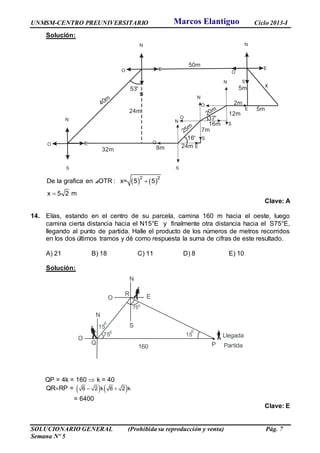 UNMSM-CENTRO PREUNIVERSITARIO Ciclo 2013-I
SOLUCIONARIO GENERAL (Prohibida su reproducción y venta) Pág. 7
Semana Nº 5
Solución:
   2 2
De la grafica en OTR : x= 5 5
x 5 2 m


⊿
Clave: A
14. Elías, estando en el centro de su parcela, camina 160 m hacia el oeste, luego
camina cierta distancia hacia el N15°E y finalmente otra distancia hacia el S75°E,
llegando al punto de partida. Halle el producto de los números de metros recorridos
en los dos últimos tramos y dé como respuesta la suma de cifras de este resultado.
A) 21 B) 18 C) 11 D) 8 E) 10
Solución:
QP = 4k = 160  k = 40
QRRP =    6 – 2 k 6 2 k
= 6400
Clave: E
S
N
S
O
N
S
E
O
N
S
E
O
50m
32m
40m
53
o
24m
8m
16o
N
S
EO
N
S
E
O
25m
20m
37
o
N
S
EO
7m
24m
12m
16m
2m
5m
5m x
N
N
160 Partida
0
750
15
75
0
E
LlegadaO
O
S
0
15
PQ
R
Marcos Elantiguo
 