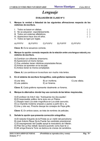 UNMSM-CENTRO PREUNIVERSITARIO Ciclo 2013-I
SOLUCIONARIO GENERAL (Prohibida su reproducción y venta) Pág. 70
Semana Nº 5
Lenguaje
EVALUACIÓN DE CLASE Nº 5
1. Marque la verdad o falsedad de las siguientes afirmaciones respecto de los
sistemas de escritura.
I. Todos se basan en sílabas. ( )
II. No se adquieren espontáneamente. ( )
III. Todos son sistemas alfabéticos. ( )
IV. Aparecieron hace dos mil años. ( )
V. Todos se rigen por reglas.
A) FFFFV B) FVFFV C) FVVFV D) FVFFF E) FFVFV
Clave: B. Es la secuencia correcta.
2. Marque la opción correcta respecto de la relación entre una lengua natural y su
sistema de escritura.
A) Cambian con diferente dinamismo.
B) Aparecieron al mismo tiempo.
C) Sus unidades tienen idénticas propiedades físicas.
D) Ambos se aprenden en la escuela.
E) Ambos tienen la misma complejidad.
Clave: A. Los cambios en la escritura son mucho más lentos.
3. En el sistema de escritura fonográfica, cada grafema representa
A) una letra. B) un morfema. C) una sílaba.
D) una palabra. E) un fonema.
Clave: E. Cada grafema representa idealmente un fonema.
4. Marque la alternativa donde hay uso correcto de las letras mayúsculas.
A) El profesor de Arte II dijo: “Acérquense los dos aquiles”.
B) El responsable político de la zona era un Pilatos.
C) Sturges basó Los siete magníficos en Los siete samuráis.
D) La imprenta moderna empezó a usarse a partir del s. xv.
E) Una y otra vez, Pinocho desoye los consejos de Pepe grillo.
Clave: C. En ambos casos, se trata de nombres de películas.
5. Señale la opción que presenta corrección ortográfica.
A) El redactor Eduardo de la Piniela es un mártir del periodismo.
B) José Antonio Ñique De la Puente fue candidato presidencial.
C) El excongresista del Castillo apoyó la revocatoria de Villarán.
D) Pilar De La Hoz retituló Quisiera quererte como Ayer te vi.
E) Mi amiga Diana la Torre se dedica a la crianza de camélidos.
Marcos Elantiguo
 