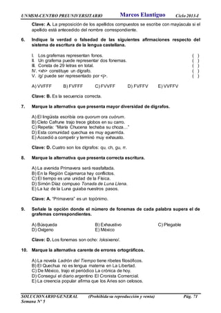 UNMSM-CENTRO PREUNIVERSITARIO Ciclo 2013-I
SOLUCIONARIO GENERAL (Prohibida su reproducción y venta) Pág. 71
Semana Nº 5
Clave: A. La preposición de los apellidos compuestos se escribe con mayúscula si el
apellido está antecedido del nombre correspondiente.
6. Indique la verdad o falsedad de las siguientes afirmaciones respecto del
sistema de escritura de la lengua castellana.
I. Los grafemas representan fonos. ( )
II. Un grafema puede representar dos fonemas. ( )
III. Consta de 29 letras en total. ( )
IV. <xh> constituye un dígrafo. ( )
V. /g/ puede ser representado por <j>. ( )
A) VVFFF B) FVFFF C) FVVFF D) FVFFV E) VVFFV
Clave: B. Es la secuencia correcta.
7. Marque la alternativa que presenta mayor diversidad de dígrafos.
A) El lingüista escribía ora quorum ora cuórum.
B) Cleto Cafrune trajo trece globos en su carro.
C) Repetía: “María Chucena techaba su choza…”
D) Esta comunidad quechua es muy aguerrida.
E) Accedió a competir y terminó muy exhausto.
Clave: D. Cuatro son los dígrafos: qu, ch, gu, rr.
8. Marque la alternativa que presenta correcta escritura.
A) La avenida Primavera será reasfaltada.
B) En la Región Cajamarca hay conflictos.
C) El tiempo es una unidad de la Física.
D) Simón Díaz compuso Tonada de Luna Llena.
E) La luz de la Luna guiaba nuestros pasos.
Clave: A. “Primavera” es un topónimo.
9. Señale la opción donde el número de fonemas de cada palabra supera el de
grafemas correspondientes.
A) Búsqueda B) Exhaustivo C) Plegable
D) Oxígeno E) México
Clave: D. Los fonemas son ocho: /oksixeno/.
10. Marque la alternativa carente de errores ortográficos.
A) La novela Ladrón del Tiempo tiene ribetes filosóficos.
B) El Quechua no es lengua materna en La Libertad.
C) De México, trajo el periódico La crónica de hoy.
D) Conseguí el diario argentino El Cronista Comercial.
E) La creencia popular afirma que los Aries son celosos.
Marcos Elantiguo
 