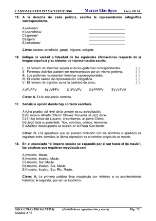 UNMSM-CENTRO PREUNIVERSITARIO Ciclo 2013-I
SOLUCIONARIO GENERAL (Prohibida su reproducción y venta) Pág. 73
Semana Nº 5
15. A la derecha de cada palabra, escriba la representación ortográfica
correspondiente.
A) /eskaso/ ____________________
B) /senofobia/ ____________________
C) /garaxe/ ____________________
D) /igera/ ____________________
E) /eksexeta/ ____________________
Clave: escaso, xenofobia, garaje, higuera, exégeta.
16. Indique la verdad o falsedad de las siguientes afirmaciones respecto de la
lengua española y su sistema de representación escrita.
I. El número de fonemas supera el de los grafemas correspondientes. ( )
II. Fonemas distintos pueden ser representados por un mismo grafema. ( )
III. Los grafemas representan fonemas suprasegmentales. ( )
IV. El acento carece de representación ortográfica. ( )
V. El número de dígrafos suma la cantidad de cinco. ( )
A) FVFFV B) VVFFV C) FVVFV D) FFFFV E) VVFVV
Clave: A. Es la secuencia correcta.
17. Señale la opción donde hay correcta escritura.
A) Una prueba del nivel de la unmsm es su acreditación.
B) El músico Alberto “Chino” Chávez frecuenta el Jazz Zone.
C) En las lomas de Lúcumo, encontramos un perro Chimo.
D) Llegó toda su parentela: Tíos, sobrinos, primos, hermanos…
E) Muchos desocupados se reúnen en la Plaza San Martín.
Clave: B. Los apelativos que se pueden confundir con los nombres o apellidos se
registran entre comillas; la última expresión es el nombre propio de un recinto.
18. En el enunciado “el imperio incaico se expandió por el sur hasta el río maule”,
las palabras que requieren mayúscula son
A) Imperio, Maule.
B) Imperio, Incaico, Maule.
C) Imperio, Sur, Maule.
D) Imperio, Incaico, Sur, Maule.
E) Imperio, Incaico, Sur, Río, Maule.
Clave: A. La primera palabra lleva mayúscula por referirse a un acontecimiento
histórico; la segunda, por ser un topónimo.
Marcos Elantiguo
 