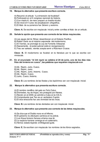 UNMSM-CENTRO PREUNIVERSITARIO Ciclo 2013-I
SOLUCIONARIO GENERAL (Prohibida su reproducción y venta) Pág. 74
Semana Nº 5
19. Marque la alternativa que presenta escritura correcta.
A) Resumió el artículo “La dimensión de focalidad”.
B) Participaré en el II congreso nacional de historia.
C) Con medio K. de mero preparó un tiradito tricolor.
D) Se inició el V curso de actualización ortográfica.
E) El título de su ponencia fue Género y sexismo.
Clave: A. Se escribe con mayúscula inicial y entre comillas el título de un artículo.
20. Señale la opción que presenta uso correcto de las letras mayúsculas.
A) Las aguas del río Rímac desembocan en el Océano Pacífico.
B) Rubén Darío es el máximo exponente del modernismo.
C) El Viernes, se promulgó la Ley de Fomento Artesanal.
D) Nuevamente, el poder judicial está en reorganización.
E) Tras ser salvado, viernes acepta servir a Robinson Crusoe.
Clave: B. El modernismo se focalizó en la literatura por lo que se escribe con
minúscula.
21. En el enunciado “el inti raymi se celebra el 24 de junio, uno de los días más
fríos del invierno en cusco”, las palabras que requieren mayúscula son
A) Inti, Raymi, Junio, Cusco.
B) Inti, Raymi, Junio.
C) Inti, Raymi, Junio, Invierno, Cusco.
D) Inti, Raymi, Cusco.
E) Junio, Cusco, Invierno.
Clave: D. Los nombres de las fiestas y los topónimos van con mayúscula inicial.
22. Marque la alternativa que presenta escritura correcta.
A) El nombre científico del gato es Felis Catus.
B) Diómedes, rey de Argos, era protegido por Atenea.
C) Recién en el 2009, se admitió a Cuba en la O.E.A.
D) Comprobarás que Teo es un verdadero Cupido.
E) El dios wiracocha fue una divinidad de los incas.
Clave: B. Los nombres de las deidades van con mayúscula inicial.
23. Marque la alternativa que presenta uso correcto de las letras mayúsculas.
A) Se dice que el Diablo mora en el Infierno.
B) El gobierno no efectuará cambios en la policía.
C) Los Kipus hicieron famoso el tema rosa té.
D) La especie humana emerge en el cuaternario.
E) Hemos estado leyendo el Bhágavad-guitá.
Clave: E. Se escriben con mayúscula los nombres de los libros sagrados.
Marcos Elantiguo
 