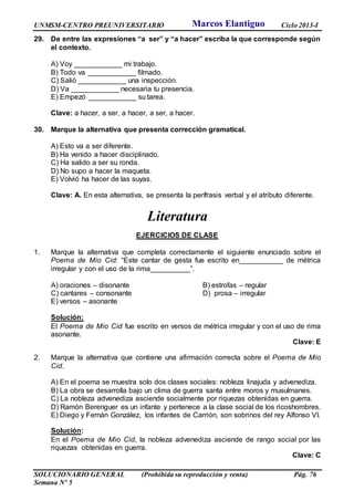UNMSM-CENTRO PREUNIVERSITARIO Ciclo 2013-I
SOLUCIONARIO GENERAL (Prohibida su reproducción y venta) Pág. 76
Semana Nº 5
29. De entre las expresiones “a ser” y “a hacer” escriba la que corresponde según
el contexto.
A) Voy ____________ mi trabajo.
B) Todo va ____________ filmado.
C) Salió ____________ una inspección.
D) Va ____________ necesaria tu presencia.
E) Empezó ____________ su tarea.
Clave: a hacer, a ser, a hacer, a ser, a hacer.
30. Marque la alternativa que presenta corrección gramatical.
A) Esto va a ser diferente.
B) Ha venido a hacer disciplinado.
C) Ha salido a ser su ronda.
D) No supo a hacer la maqueta.
E) Volvió ha hacer de las suyas.
Clave: A. En esta alternativa, se presenta la perífrasis verbal y el atributo diferente.
Literatura
EJERCICIOS DE CLASE
1. Marque la alternativa que completa correctamente el siguiente enunciado sobre el
Poema de Mio Cid: “Este cantar de gesta fue escrito en___________ de métrica
irregular y con el uso de la rima__________”.
A) oraciones – disonante B) estrofas – regular
C) cantares – consonante D) prosa – irregular
E) versos – asonante
Solución:
El Poema de Mio Cid fue escrito en versos de métrica irregular y con el uso de rima
asonante.
Clave: E
2. Marque la alternativa que contiene una afirmación correcta sobre el Poema de Mio
Cid.
A) En el poema se muestra solo dos clases sociales: nobleza linajuda y advenediza.
B) La obra se desarrolla bajo un clima de guerra santa entre moros y musulmanes.
C) La nobleza advenediza asciende socialmente por riquezas obtenidas en guerra.
D) Ramón Berenguer es un infante y pertenece a la clase social de los ricoshombres.
E) Diego y Fernán González, los infantes de Carrión, son sobrinos del rey Alfonso VI.
Solución:
En el Poema de Mio Cid, la nobleza advenediza asciende de rango social por las
riquezas obtenidas en guerra.
Clave: C
Marcos Elantiguo
 