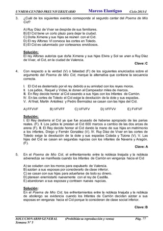 UNMSM-CENTRO PREUNIVERSITARIO Ciclo 2013-I
SOLUCIONARIO GENERAL (Prohibida su reproducción y venta) Pág. 77
Semana Nº 5
3. ¿Cuál de los siguientes eventos corresponde al segundo cantar del Poema de Mio
Cid?
A) Ruy Díaz de Vivar se despide de sus familiares.
B) El Cid tiene un corto plazo para dejar la ciudad.
C) Doña Ximena y sus hijas se reúnen con el Cid.
D) El rey Alfonso VI convoca las cortes en Toledo.
E) El Cid es calumniado por cortesanos envidiosos.
Solución:
El rey Alfonso autoriza que doña Ximena y sus hijas Elvira y Sol se unan a Ruy Díaz
de Vivar, el Cid, en la ciudad de Valencia.
Clave: C
4. Con respecto a la verdad (V) o falsedad (F) de los siguientes enunciados sobre el
argumento del Poema de Mio Cid, marque la alternativa que contiene la secuencia
correcta.
I. El Cid es desterrado por el rey debido a su amistad con los reyes moros.
II. Los judíos, Raquel y Vidas, le donan al Campeador miles de marcos.
III. En Rey decide honrar al Cid casando a sus hijas con los Infantes de Carrión.
IV. En las cortes de Toledo el Cid exige la devolución de la dote y sus espadas.
V. Al final, Martín Antolínez y Pedro Bermúdez se casan con las hijas del Cid.
A) FFVVF B) VFVFF C) VFVFV D) VFFVV E) FVFVF
Solución:
I. El Rey destierra al Cid ya que fue acusado de haberse apropiado de las parias
reales. (F). II. Los judíos le prestan al Cid 600 marcos a cambio de las dos arcas de
arena (F). III. El Rey decide honrar al Cid dando la mano de sus hijas en matrimonio
a los infantes, Diego y Fernán González (V). IV. Ruy Díaz de Vivar en las cortes de
Toledo exige la devolución de la dote y sus espadas Colada y Tizona (V). V. Las
hijas del Cid se casan en segundas nupcias con los infantes de Navarra y Aragón.
(F).
Clave: A
5. En el Poema de Mio Cid, el enfrentamiento entre la nobleza linajuda y la nobleza
advenediza se manifiesta cuando los Infantes de Carrión en venganza hacia el Cid
A) se coluden con los moros para expulsarlo de Valencia.
B) azotan a sus esposas por considerarlo de clase inferior.
C) se casan con sus hijas para adueñarse de todo su dinero.
D) planean enemistarlo nuevamente con el rey de Castilla.
E) abandonan a sus esposas y contraen nuevas nupcias.
Solución:
En el Poema de Mio Cid, los enfrentamientos entre la nobleza linajuda y la nobleza
de abolengo se evidencia cuando los Infantes de Carrión deciden azotar a sus
esposas en venganza hacia el Cid porque lo consideran de clase social inferior.
Clave: B
Marcos Elantiguo
 