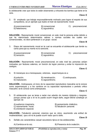 UNMSM-CENTRO PREUNIVERSITARIO Ciclo 2013-I
SOLUCIONARIO GENERAL (Prohibida su reproducción y venta) Pág. 80
Semana Nº 5
la adolescente cree que todos la están observando y criticando los barritos que tiene en la
cara.
Clave: E
2. El empleado que trabaja responsablemente motivado para lograr el respeto de sus
compañeros, es un ejemplo que ilustra el nivel de razonamiento moral
A) posconvencional. B) convencional. C) preconvencional.
D) heterónomo. E) egocéntrico.
SOLUCIÓN.- Razonamiento moral convencional, en este nivel la persona actúa debido a
que ha interiorizado determinados valores o normas sociales las cuales son
convencionales, es decir pertenecen a un grupo social.
Clave: B
3. Etapa del razonamiento moral en la cual se encuentra el adolescente que tiende su
cama para que su mamá no lo sancione.
A) posconvencional B) convencional. C) preconvencional
D) seriación. E) egocéntrico.
SOLUCIÓN.- Razonamiento moral preconvencional, en este nivel las personas actúan
motivadas por factores externos, en función de lograr premios y evitar la imposición de
castigos.
Clave: C
4. Si menarquia es a menospausia; entonces, espermarquia es a
A) polución. B) menstruación. C) andropausia.
D) maduración. E) egocentrismo.
SOLUCIÓN.- Andropausia; al inicio de la capacidad reproductora masculina se le conoce
como espermarquia y a los cambios en su capacidad reproductora o período crítico
masculino se le conoce como andropausia.
Clave: C
5. El adolescente que se lanza a nadar mar adentro de manera intrépida y riesgosa,
porque piensa que a él no le puede ocurrir ningún daño, según Elkind constituye un
ejemplo de
A) audiencia imaginaria. B) pensamiento dialéctico.
C) razonamiento moral. D) fabulación personal.
E) orientación espacial.
SOLUCIÓN.- Fabulación personal, creencia que es único, asumiendo una actitud de
invulnerabilidad, que a él no le puede ocurrir nada que lo dañe.
Clave: D
6. Señale una característica sexual secundaria típica en las adolescentes.
A) Cambios en la voz. B) Presencia de la ovulación.
Marcos Elantiguo
 