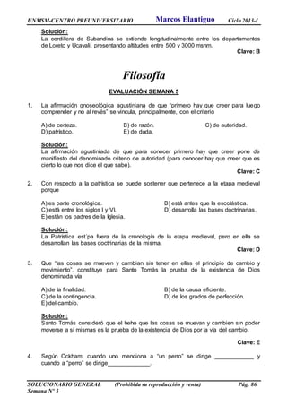 UNMSM-CENTRO PREUNIVERSITARIO Ciclo 2013-I
SOLUCIONARIO GENERAL (Prohibida su reproducción y venta) Pág. 86
Semana Nº 5
Solución:
La cordillera de Subandina se extiende longitudinalmente entre los departamentos
de Loreto y Ucayali, presentando altitudes entre 500 y 3000 msnm.
Clave: B
Filosofía
EVALUACIÓN SEMANA 5
1. La afirmación gnoseológica agustiniana de que “primero hay que creer para luego
comprender y no al revés” se vincula, principalmente, con el criterio
A) de certeza. B) de razón. C) de autoridad.
D) patrístico. E) de duda.
Solución:
La afirmación agustiniada de que para conocer primero hay que creer pone de
manifiesto del denominado criterio de autoridad (para conocer hay que creer que es
cierto lo que nos dice el que sabe).
Clave: C
2. Con respecto a la patrística se puede sostener que pertenece a la etapa medieval
porque
A) es parte cronológica. B) está antes que la escolástica.
C) está entre los siglos I y VI. D) desarrolla las bases doctrinarias.
E) están los padres de la Iglesia.
Solución:
La Patrística est´pa fuera de la cronología de la etapa medieval, pero en ella se
desarrollan las bases doctrinarias de la misma.
Clave: D
3. Que “las cosas se mueven y cambian sin tener en ellas el principio de cambio y
movimiento”, constituye para Santo Tomás la prueba de la existencia de Dios
denominada vía
A) de la finalidad. B) de la causa eficiente.
C) de la contingencia. D) de los grados de perfección.
E) del cambio.
Solución:
Santo Tomás consideró que el heho que las cosas se muevan y cambien sin poder
moverse a sí mismas es la prueba de la existencia de Dios por la vía del cambio.
Clave: E
4. Según Ockham, cuando uno menciona a “un perro” se dirige ____________ y
cuando a “perro” se dirige_____________.
Marcos Elantiguo
 