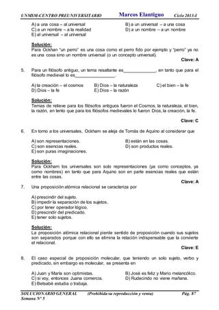 UNMSM-CENTRO PREUNIVERSITARIO Ciclo 2013-I
SOLUCIONARIO GENERAL (Prohibida su reproducción y venta) Pág. 87
Semana Nº 5
A) a una cosa – al universal B) a un universal – a una cosa
C) a un nombre – a la realidad D) a un nombre – a un nombre
E) al universal – al universal
Solución:
Para Ockhan “un perro” es una cosa como el perro fido por ejemplo y “perro” ya no
es una cosa sino un nombre universal (o un concepto universal).
Clave: A
5. Para un filósofo antiguo, un tema resaltante es_____________, en tanto que para el
filósofo medieval lo es________________.
A) la creación – el cosmos B) Dios – la naturaleza C) el bien – la fe
D) Dios – la fe E) Dios – la razón
Solución:
Temas de relieve para los filósofos antiguos fueron el Cosmos, la naturaleza, el bien,
la razón, en tento que para los filósofos medievales lo fueron Dios, la creación, la fe.
Clave: C
6. En torno a los universales, Ockham se aleja de Tomás de Aquino al considerar que
A) son representaciones. B) están en las cosas.
C) son esencias reales. D) son productos reales.
E) son puras imaginaciones.
Solución:
Para Ockham los universales son solo representaciones (ya como conceptos, ya
como nombres) en tanto que para Aquino son en parte esencias reales que están
entre las cosas.
Clave: A
7. Una proposición atómica relacional se caracteriza por
A) prescindir del sujeto.
B) impedir la separación de los sujetos.
C) por tener operador lógico.
D) prescindir del predicado.
E) tener solo sujetos.
Solución:
La proposición atómica relacional pierde sentido de proposición cuando sus sujetos
son separados porque con ello se elimina la relación indispensable que la convierte
el relacional.
Clave: E
8. El caso especial de proposición molecular, que teniendo un solo sujeto, verbo y
predicado, sin embargo es molecular, se presenta en
A) Juan y María son optimistas. B) José es feliz y Mario melancólico.
C) si voy, entonces Juana comercia. D) Rudecindo no viene mañana.
E) Betsabé estudia o trabaja.
Marcos Elantiguo
 