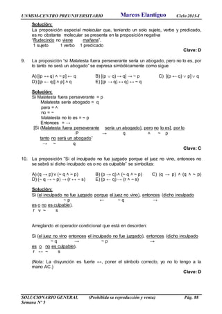 UNMSM-CENTRO PREUNIVERSITARIO Ciclo 2013-I
SOLUCIONARIO GENERAL (Prohibida su reproducción y venta) Pág. 88
Semana Nº 5
Solución:
La proposición especial molecular que, teniendo un solo sujeto, verbo y predicado,
es no obstante molecular se presenta en la proposición negativa
“Rudecindo no viene mañana”.
1 sujeto 1 verbo 1 predicado
Clave: D
9. La proposición “si Malatesta fuera perseverante sería un abogado, pero no lo es, por
lo tanto no será un abogado” se expresa simbólicamente como sigue
A) [(p ↔ q) ˄ ~ p] ← q B) [(p  q) → q] → ~ p C) [(p ← q)  p]  q
D) [(p ← q)] ˄ p] ˄ q E) [(p → q) ↔ q) ↔ ~ q
Solución:
Si Malatesta fuera perseverante = p
Malatesta sería abogado = q
pero = ˄
no = ~
Malatesta no lo es = ~ p
Entonces = →
[Si (Malatesta fuera perseverante sería un abogado), pero no lo es], por lo
P → q ˄ ~ p
tanto no será un abogado”
→ ~ q
Clave: C
10. La proposición “Si el inculpado no fue juzgado porque el juez no vino, entonces no
se sabrá si dicho inculpado es o no es culpable” se simboliza:
A) (q → p) v (~ q ˄ ~ p) B) (p → q) ˄ (~ q ˄ ~ p) C) (q → p) ˄ (q ˄ ~ p)
D) (~ q → ~ p) → (r ↔ ~ s) E) (p ← q) → (r ˄ ~ s)
Solución:
Si (el inculpado no fue juzgado porque el juez no vino), entonces (dicho inculpado
~ p ← ~ q →
es o no es culpable),
r v ~ s
Arreglando el operador condicional que está en desorden:
Si (el juez no vino entonces el inculpado no fue juzgado), entonces (dicho inculpado
~ q → ~ p →
es o no es culpable),
r ↔ ~ s
(Nota: La disyunción es fuerte ↔, poner el símbolo correcto, yo no lo tengo a la
mano AC.)
Clave: D
Marcos Elantiguo
 