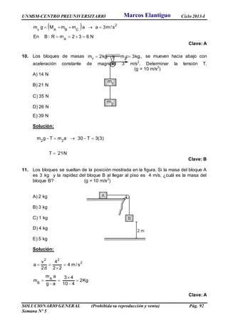 UNMSM-CENTRO PREUNIVERSITARIO Ciclo 2013-I
SOLUCIONARIO GENERAL (Prohibida su reproducción y venta) Pág. 92
Semana Nº 5
 
N632mR:BEn
s/m3aammMgm
A
2
CBAc


Clave: A
10. Los bloques de masas .kg2m1
 y ,.kg3m2
 se mueven hacia abajo con
aceleración constante de magnitud 3 m/s2
. Determinar la tensión T.
(g = 10 m/s2
)
A) 14 N
B) 21 N
C) 35 N
D) 26 N
E) 39 N
Solución:
N21T
)3(3T30amTgm 22


Clave: B
11. Los bloques se sueltan de la posición mostrada en la figura. Si la masa del bloque A
es 3 kg y la rapidez del bloque B al llegar al piso es 4 m/s, ¿cuál es la masa del
bloque B? (g = 10 m/s2
)
A) 2 kg
B) 3 kg
C) 1 kg
D) 4 kg
E) 5 kg
Solución:
Kg2
410
43
ag
am
m
s/m4
22
4
d2
v
a
A
B
2
22









Clave: A
Marcos Elantiguo
 