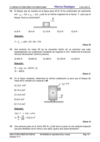 UNMSM-CENTRO PREUNIVERSITARIO Ciclo 2013-I
SOLUCIONARIO GENERAL (Prohibida su reproducción y venta) Pág. 93
Semana Nº 5
12. El bloque que se muestra en la figura pesa 20 N. Si los coeficientes de rozamiento
son 2,0y4,0 ce
 , ¿cuál es la mínima magnitud de la fuerza F para que el
bloque inicie su movimiento?
A) 8 N B) 4 N C) 12 N D) 2 N E) 6 N
Solución:
N4202,0eNfF e

Clave: B
13. Una persona de masa 60 kg se encuentra dentro de un ascensor que sube
desacelerando con aceleración constante de magnitud 2 m/s2
. Determine la reacción
del piso del ascensor sobre la persona.
A) 400 N B) 600 N C) 480 N D) 720 N E) 200 N
Solución:
N480R
)210(60)ag(mR


Clave: C
14. En la figura mostrada, determinar la mínima aceleración a para que el bloque de
masa m no resbale con respecto a M.
A) 12,5 m/s2
B) 14,5 m/s2
C) 10,5 m/s2
D) 8,5 m/s2
E) 11,5 m/s2
Solución:
2
s/m5,12
8,0
10g
a
amgmfmg




Clave: A
15. Una persona pesa en la Tierra 900 N. ¿Cuál será su peso en una estación espacial
que gira alrededor de la Tierra a una altura igual a dos radios terrestres?
Marcos Elantiguo
 