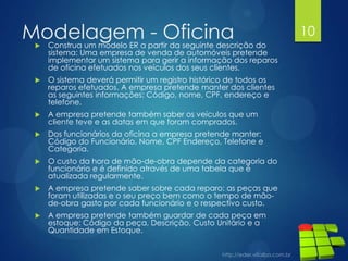 Modelagem - Oficina Construa um modelo ER a partir da seguinte descrição do
sistema: Uma empresa de venda de automóveis pretende
implementar um sistema para gerir a informação dos reparos
de oficina efetuados nos veículos dos seus clientes.
 O sistema deverá permitir um registro histórico de todos os
reparos efetuados. A empresa pretende manter dos clientes
as seguintes informações: Código, nome, CPF, endereço e
telefone.
 A empresa pretende também saber os veículos que um
cliente teve e as datas em que foram comprados.
 Dos funcionários da oficina a empresa pretende manter:
Código do Funcionário, Nome, CPF Endereço, Telefone e
Categoria.
 O custo da hora de mão-de-obra depende da categoria do
funcionário e é definido através de uma tabela que é
atualizada regularmente.
 A empresa pretende saber sobre cada reparo: as peças que
foram utilizadas e o seu preço bem como o tempo de mão-
de-obra gasto por cada funcionário e o respectivo custo.
 A empresa pretende também guardar de cada peça em
estoque: Código da peça, Descrição, Custo Unitário e a
Quantidade em Estoque.
10
 