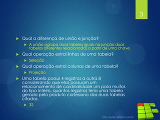  Qual a diferença de união e junção?
 A união agrupa duas tabelas iguais na junção duas
tabelas diferentes relacionadas a partir de uma chave
 Qual operação extrai linhas de uma tabela?
 Seleção
 Qual operação extrai colunas de uma tabela?
 Projeção
 Uma tabela possui 4 registros a outra 8
considerando que elas possuam um
relacionamento de cardinalidade um para muitos
do tipo inteiro, quantos registros teria uma tabela
gerada pelo produto cartesiano das duas tabelas
citadas.
 32
3
 