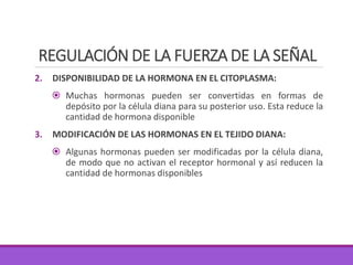 REGULACIÓN DE LA FUERZA DE LA SEÑAL
2. DISPONIBILIDAD DE LA HORMONA EN EL CITOPLASMA:
 Muchas hormonas pueden ser convertidas en formas de
depósito por la célula diana para su posterior uso. Esta reduce la
cantidad de hormona disponible
3. MODIFICACIÓN DE LAS HORMONAS EN EL TEJIDO DIANA:
 Algunas hormonas pueden ser modificadas por la célula diana,
de modo que no activan el receptor hormonal y así reducen la
cantidad de hormonas disponibles
 