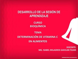 DESARROLLO DE LA SESIÓN DE
APRENDIZAJE
DOCENTE:
MG. ISABEL MILAGROS GAVILAN FIGARI
CURSO
BIOQUÍMICA
TEMA
DETERMINACIÓN DE VITAMINA C
EN ALIMENTOS
 