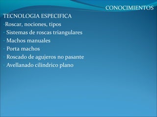 CONOCIMIENTOS
TECNOLOGIA ESPECIFICA
-Roscar, nociones, tipos
- Sistemas de roscas triangulares
- Machos manuales
- Porta machos
- Roscado de agujeros no pasante
- Avellanado cilíndrico plano
 
