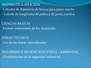 MATEMATICA APLICADA
-Cálculos de diámetros de brocas para pasar macho
- Calculo de longitudes de palanca de porta machos
CIENCIAS BASICAS
-Formas comerciales de los materiales
DIBUJO TECNICO
-Uso de las líneas normalizadas
SEGURIDAD E HIGIENE INDUSTRIAL / AMBIENTAL
- Fundamentos de la seguridad industrial
 