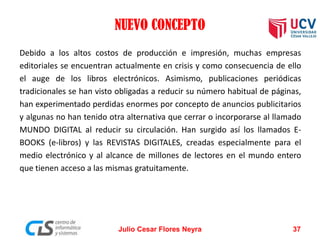 NUEVO CONCEPTO
Debido a los altos costos de producción e impresión, muchas empresas
editoriales se encuentran actualmente en crisis y como consecuencia de ello
el auge de los libros electrónicos. Asimismo, publicaciones periódicas
tradicionales se han visto obligadas a reducir su número habitual de páginas,
han experimentado perdidas enormes por concepto de anuncios publicitarios
y algunas no han tenido otra alternativa que cerrar o incorporarse al llamado
MUNDO DIGITAL al reducir su circulación. Han surgido así los llamados EBOOKS (e-libros) y las REVISTAS DIGITALES, creadas especialmente para el
medio electrónico y al alcance de millones de lectores en el mundo entero
que tienen acceso a las mismas gratuitamente.

Julio Cesar Flores Neyra

37

 