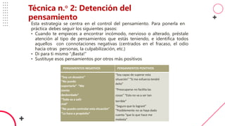 PENSAMIENTOS NEGATIVOS PENSAMIENTOS POSITIVOS
“Soy un desastre”
“No puedo
soportarlo” “Me
siento
desbordado”
“Todo va a salir
mal”
“No puedo controlar esta situación”
“Lo hace a propósito”
“Soy capaz de superar esta
situación” “Si me esfuerzo tendré
éxito”
“Preocuparse no facilita las
cosas” “Esto no va a ser tan
terrible”
“Seguro que lo lograré”
“Posiblemente no se haya dado
cuenta “que lo que hace me
molesta”
Esta estrategia se centra en el control del pensamiento. Para ponerla en
práctica debes seguir los siguientes pasos:
• Cuando te empieces a encontrar incómodo, nervioso o alterado, préstale
atención al tipo de pensamientos que estás teniendo, e identifica todos
aquellos con connotaciones negativas (centrados en el fracaso, el odio
hacia otras personas, la culpabilización, etc.)
• Di para ti mismo “¡Basta!”
• Sustituye esos pensamientos por otros más positivos
Técnica n.° 2: Detención del
pensamiento
 