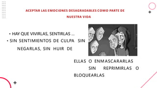 ACEPTAR LAS EMOCIONES DESAGRADABLES COMO PARTE DE
NUESTRA VIDA
ELLAS O ENM ASCARARLAS
SIN REPRIMIRLAS O
BLOQUEARLAS.
• HAY QUE VIVIRLAS, SENTIRLAS …
• SIN SENTIMIENTOS DE CULPA SIN
NEGARLAS, SIN HUIR DE
 