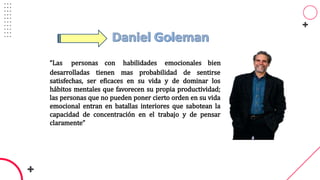 “Las personas con habilidades emocionales bien
desarrolladas tienen mas probabilidad de sentirse
satisfechas, ser eficaces en su vida y de dominar los
hábitos mentales que favorecen su propia productividad;
las personas que no pueden poner cierto orden en su vida
emocional entran en batallas interiores que sabotean la
capacidad de concentración en el trabajo y de pensar
claramente”
 