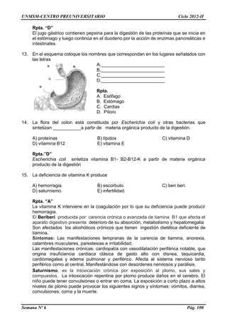 UNMSM-CENTRO PREUNIVERSITARIO Ciclo 2012-II
Semana Nº 6 Pág. 100
Rpta. “D”
El jugo gástrico contienen pepsina para la digestión de las proteínas que se inicia en
el estómago y luego continúa en el duodeno por la acción de enzimas pancreáticas e
intestinales.
13. En el esquema coloque los nombres que correspondan en los lugares señalados con
las letras
A._________________________
B,_________________________
C._________________________
D._________________________
Rpta.
A. Esófago
B. Estómago
C. Cardias
D. Píloro
14. La flora del colon está constituida por Escherichia coli y otras bacterias que
sintetizan ___________a partir de materia orgánica producto de la digestión.
A) proteínas B) lípidos C) vitamina D
D) vitamina B12 E) vitamina E
Rpta.”D”
Escherichia coli sintetiza vitamina B1- B2-B12-K a partir de materia orgánica
producto de la digestión
15. La deficiencia de vitamina K produce
A) hemorragia. B) escorbuto. C) beri beri.
D) saturnismo. E) infertilidad.
Rpta. “A”
La vitamina K interviene en la coagulación por lo que su deficiencia puede producir
hemorragia.
El Beriberi producida por carencia crónica o avanzada de tiamina B1 que afecta el
aparato digestivo presenta deterioro de su absorción, metabolismo y hepatomegalia
Son afectados los alcohólicos crónicos que tienen ingestión dietética deficiente de
tiamina.
Síntomas: Las manifestaciones tempranas de la carencia de tiamina, anorexia,
calambres musculares, parestesias e irritabilidad.
Las manifestaciones crónicas: cardiopatía con vasodilatación periférica notable, que
origina insuficiencia cardiaca clásica de gasto alto con disnea, taquicardia,
cardiomegalea y edema pulmonar y periférico. Afecta al sistema nervioso tanto
periférico como al central. Manifestándose con desordenes nerviosos y parálisis.
Saturnismo, es la intoxicación crónica por exposición al plomo, sus sales y
compuestos, La intoxicación repentina por plomo produce daños en el cerebro. El
niño puede tener convulsiones o entrar en coma. La exposición a corto plazo a altos
niveles de plomo puede provocar los siguientes signos y síntomas: vómitos, diarrea,
convulsiones; coma y la muerte.
 
