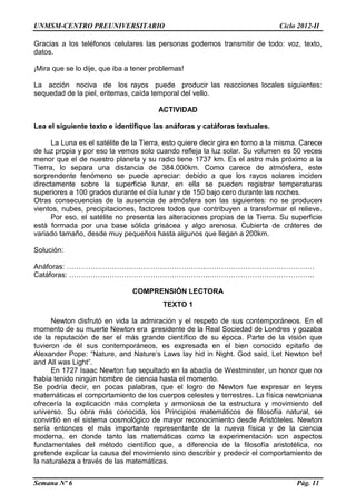 UNMSM-CENTRO PREUNIVERSITARIO Ciclo 2012-II
Semana Nº 6 Pág. 11
Gracias a los teléfonos celulares las personas podemos transmitir de todo: voz, texto,
datos.
¡Mira que se lo dije, que iba a tener problemas!
La acción nociva de los rayos puede producir las reacciones locales siguientes:
sequedad de la piel, eritemas, caída temporal del vello.
ACTIVIDAD
Lea el siguiente texto e identifique las anáforas y catáforas textuales.
La Luna es el satélite de la Tierra, esto quiere decir gira en torno a la misma. Carece
de luz propia y por eso la vemos solo cuando refleja la luz solar. Su volumen es 50 veces
menor que el de nuestro planeta y su radio tiene 1737 km. Es el astro más próximo a la
Tierra, lo separa una distancia de 384.000km. Como carece de atmósfera, este
sorprendente fenómeno se puede apreciar: debido a que los rayos solares inciden
directamente sobre la superficie lunar, en ella se pueden registrar temperaturas
superiores a 100 grados durante el día lunar y de 150 bajo cero durante las noches.
Otras consecuencias de la ausencia de atmósfera son las siguientes: no se producen
vientos, nubes, precipitaciones, factores todos que contribuyen a transformar el relieve.
Por eso, el satélite no presenta las alteraciones propias de la Tierra. Su superficie
está formada por una base sólida grisácea y algo arenosa. Cubierta de cráteres de
variado tamaño, desde muy pequeños hasta algunos que llegan a 200km.
Solución:
Anáforas: …………………………………………………..………………………………………
Catáforas: …………………………………………………..……………………………………..
COMPRENSIÓN LECTORA
TEXTO 1
Newton disfrutó en vida la admiración y el respeto de sus contemporáneos. En el
momento de su muerte Newton era presidente de la Real Sociedad de Londres y gozaba
de la reputación de ser el más grande científico de su época. Parte de la visión que
tuvieron de él sus contemporáneos, es expresada en el bien conocido epitafio de
Alexander Pope: “Nature, and Nature’s Laws lay hid in Night. God said, Let Newton be!
and All was Light”.
En 1727 Isaac Newton fue sepultado en la abadía de Westminster, un honor que no
había tenido ningún hombre de ciencia hasta el momento.
Se podría decir, en pocas palabras, que el logro de Newton fue expresar en leyes
matemáticas el comportamiento de los cuerpos celestes y terrestres. La física newtoniana
ofrecería la explicación más completa y armoniosa de la estructura y movimiento del
universo. Su obra más conocida, los Principios matemáticos de filosofía natural, se
convirtió en el sistema cosmológico de mayor reconocimiento desde Aristóteles. Newton
sería entonces el más importante representante de la nueva física y de la ciencia
moderna, en donde tanto las matemáticas como la experimentación son aspectos
fundamentales del método científico que, a diferencia de la filosofía aristotélica, no
pretende explicar la causa del movimiento sino describir y predecir el comportamiento de
la naturaleza a través de las matemáticas.
 