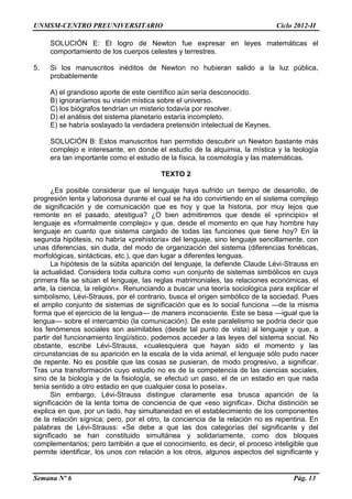 UNMSM-CENTRO PREUNIVERSITARIO Ciclo 2012-II
Semana Nº 6 Pág. 13
SOLUCIÓN E: El logro de Newton fue expresar en leyes matemáticas el
comportamiento de los cuerpos celestes y terrestres.
5. Si los manuscritos inéditos de Newton no hubieran salido a la luz pública,
probablemente
A) el grandioso aporte de este científico aún sería desconocido.
B) ignoraríamos su visión mística sobre el universo.
C) los biógrafos tendrían un misterio todavía por resolver.
D) el análisis del sistema planetario estaría incompleto.
E) se habría soslayado la verdadera pretensión intelectual de Keynes.
SOLUCIÓN B: Estos manuscritos han permitido descubrir un Newton bastante más
complejo e interesante, en donde el estudio de la alquimia, la mística y la teología
era tan importante como el estudio de la física, la cosmología y las matemáticas.
TEXTO 2
¿Es posible considerar que el lenguaje haya sufrido un tiempo de desarrollo, de
progresión lenta y laboriosa durante el cual se ha ido convirtiendo en el sistema complejo
de significación y de comunicación que es hoy y que la historia, por muy lejos que
remonte en el pasado, atestigua? ¿O bien admitiremos que desde el «principio» el
lenguaje es «formalmente complejo» y que, desde el momento en que hay hombre hay
lenguaje en cuanto que sistema cargado de todas las funciones que tiene hoy? En la
segunda hipótesis, no habría «prehistoria» del lenguaje, sino lenguaje sencillamente, con
unas diferencias, sin duda, del modo de organización del sistema (diferencias fonéticas,
morfológicas, sintácticas, etc.), que dan lugar a diferentes lenguas.
La hipótesis de la súbita aparición del lenguaje, la defiende Claude Lévi-Strauss en
la actualidad. Considera toda cultura como «un conjunto de sistemas simbólicos en cuya
primera fila se sitúan el lenguaje, las reglas matrimoniales, las relaciones económicas, el
arte, la ciencia, la religión». Renunciando a buscar una teoría sociológica para explicar el
simbolismo, Lévi-Strauss, por el contrario, busca el origen simbólico de la sociedad. Pues
el amplio conjunto de sistemas de significación que es lo social funciona —de la misma
forma que el ejercicio de la lengua— de manera inconsciente. Este se basa —igual que la
lengua— sobre el intercambio (la comunicación). De este paralelismo se podría decir que
los fenómenos sociales son asimilables (desde tal punto de vista) al lenguaje y que, a
partir del funcionamiento lingüístico, podemos acceder a las leyes del sistema social. No
obstante, escribe Lévi-Strauss, «cualesquiera que hayan sido el momento y las
circunstancias de su aparición en la escala de la vida animal, el lenguaje sólo pudo nacer
de repente. No es posible que las cosas se pusieran, de modo progresivo, a significar.
Tras una transformación cuyo estudio no es de la competencia de las ciencias sociales,
sino de la biología y de la fisiología, se efectuó un paso, el de un estadio en que nada
tenía sentido a otro estadio en que cualquier cosa lo poseía».
Sin embargo, Lévi-Strauss distingue claramente esa brusca aparición de la
significación de la lenta toma de conciencia de que «eso significa». Dicha distinción se
explica en que, por un lado, hay simultaneidad en el establecimiento de los componentes
de la relación sígnica; pero, por el otro, la conciencia de la relación no es repentina. En
palabras de Lévi-Strauss: «Se debe a que las dos categorías del significante y del
significado se han constituido simultánea y solidariamente, como dos bloques
complementarios; pero también a que el conocimiento, es decir, el proceso inteligible que
permite identificar, los unos con relación a los otros, algunos aspectos del significante y
 