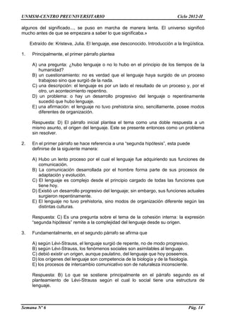 UNMSM-CENTRO PREUNIVERSITARIO Ciclo 2012-II
Semana Nº 6 Pág. 14
algunos del significado..., se puso en marcha de manera lenta. El universo significó
mucho antes de que se empezara a saber lo que significaba.»
Extraído de: Kristeva, Julia. El lenguaje, ese desconocido. Introducción a la lingüística.
1. Principalmente, el primer párrafo plantea
A) una pregunta: ¿hubo lenguaje o no lo hubo en el principio de los tiempos de la
humanidad?
B) un cuestionamiento: no es verdad que el lenguaje haya surgido de un proceso
trabajoso sino que surgió de la nada.
C) una descripción: el lenguaje es por un lado el resultado de un proceso y, por el
otro, un acontecimiento repentino.
D) un problema: o hay un desarrollo progresivo del lenguaje o repentinamente
sucedió que hubo lenguaje.
E) una afirmación: el lenguaje no tuvo prehistoria sino, sencillamente, posee modos
diferentes de organización.
Respuesta: D) El párrafo inicial plantea el tema como una doble respuesta a un
mismo asunto, el origen del lenguaje. Este se presente entonces como un problema
sin resolver.
2. En el primer párrafo se hace referencia a una “segunda hipótesis”, esta puede
definirse de la siguiente manera:
A) Hubo un lento proceso por el cual el lenguaje fue adquiriendo sus funciones de
comunicación.
B) La comunicación desarrollada por el hombre forma parte de sus procesos de
adaptación y evolución.
C) El lenguaje es complejo desde el principio cargado de todas las funciones que
tiene hoy.
D) Existió un desarrollo progresivo del lenguaje; sin embargo, sus funciones actuales
surgieron repentinamente.
E) El lenguaje no tuvo prehistoria, sino modos de organización diferente según las
distintas culturas.
Respuesta: C) Es una pregunta sobre el tema de la cohesión interna: la expresión
“segunda hipótesis” remite a la complejidad del lenguaje desde su origen.
3. Fundamentalmente, en el segundo párrafo se afirma que
A) según Lévi-Strauss, el lenguaje surgió de repente, no de modo progresivo.
B) según Lévi-Strauss, los fenómenos sociales son asimilables al lenguaje.
C) debió existir un origen, aunque paulatino, del lenguaje que hoy poseemos.
D) los orígenes del lenguaje son competencia de la biología y de la fisiología.
E) los procesos de intercambio comunicativo son de naturaleza inconsciente.
Respuesta: B) Lo que se sostiene principalmente en el párrafo segundo es el
planteamiento de Lévi-Strauss según el cual lo social tiene una estructura de
lenguaje.
 