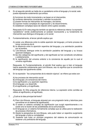 UNMSM-CENTRO PREUNIVERSITARIO Ciclo 2012-II
Semana Nº 6 Pág. 15
4. En el segundo párrafo se habla de un paralelismo entre el lenguaje y lo social; este
puede expresarse sosteniendo que ambos
A) funcionan de modo inconsciente y se basan en el intercambio.
B) contienen elementos conscientes y admiten la evolución.
C) poseen formas de intercambio de mensajes y de bienes.
D) suponen modos complejos de organización y de discernimiento.
E) establecen complejos lazos de relación entre sujetos sociales.
Respuesta A) En esta pregunta también se ejercita la referencia interna: la expresión
“paralelismo” remite anafóricamente al carácter inconsciente y su fundamento de
intercambio que distingue al lenguaje y a lo social.
5. Fundamentalmente, el tercer párrafo explica que
A) existe una diferencia entre la súbita aparición del lenguaje y el lento proceso de
tomar conciencia de él.
B) la diferencia entre la aparición repentina del lenguaje y su asimilación paulatina
por el hombre.
C) Lévi-Strauss distingue entre la asimilación paulatina del lenguaje y su brusca
aparición biológica.
D) las dos categorías del significante y del significado se han constituido simultánea
y solidariamente.
E) la significación del universo anterior a la conciencia de aquello por lo cual el
universo significaba.
Respuesta: A) Fundamentalmente, el párrafo final explica que si bien el lenguaje
habría aparecido súbitamente para Lévi-Strauss, eso no significa que la consciencia
del lenguaje sea igualmente súbita.
6. En la expresión “los componentes de la relación sígnica”; se infiere que estos son
A) los procesos de intercambio social
B) el lenguaje y la consciencia del mismo.
C) la significación y su aparición repentina.
D) el lenguaje y su desarrollo.
E) el significante y el significado.
Respuesta: E) Otra pregunta de referencia interna. La expresión entre comillas se
refiere al significante y al significado.
7. ¿Cuál es la idea principal del texto?
A) Para Lévi-Strauss, el lenguaje atravesó por una progresión lenta y laboriosa para
convertirse en el sistema de significación.
B) O existe un sistema complejo de significación que surgió repentinamente o no
existe sino la ilusión de las posibilidades de la comunicación.
C) El lenguaje es un sistema formalmente complejo que se utiliza para la realización
de procesos informativos.
D) Desde la perspectiva de Lévi-Strauss, solo pudo haber un repentino surgimiento
del lenguaje y toda su complejidad.
E) Sostener que hubo un principio progresivo del sistema de comunicación es
sostener una prehistoria del lenguaje.
 