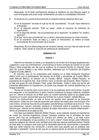 UNMSM-CENTRO PREUNIVERSITARIO Ciclo 2012-II
Semana Nº 6 Pág. 16
Respuesta: D) El texto centralmente destaca la hipótesis de Lévi-Strauss según la
cual el lenguaje solo pudo surgir súbitamente con toda su complejidad inherente.
8. Si tomamos en cuenta exclusivamente la cohesión textual podemos decir que
A) en la expresión “durante el cual se ha ido convirtiendo”, “el cual” hace referencia
al lenguaje.
B) en el segundo párrafo, “Este se basa”, alude al conjunto de sistemas de
significación.
C) en el segundo párrafo, “las circunstancias de su aparición”, la palabra “su” alude a
aparición.
D) el que “se ha ido convirtiendo” en un lento y laborioso proceso es el ser humano.
E) en la expresión “Este se basa […] sobre el intercambio” se refiere al modo
inconsciente de la transmisión de lo social.
Respuesta: B) Una última pregunta de cohesión textual, una vez más se trata de una
anáfora: “Este” alude al “conjunto de sistemas de significación”.
SEMANA 6 B
TEXTO 1
Internet ha marcado un antes y un después en el mundo de la lengua española pero
¿sabemos a qué nos enfrentamos? ¿Conocemos la forma correcta de escribir en la red?
Éstas y otras preguntas son las que se explican en el manual Escribir en Internet. Guía
para los nuevos medios y las redes sociales, elaborado por la Fundación del Español
Urgente (Fundéu BBVA).
El volumen, que se ha presentado esta mañana en la Real Academia Española
(RAE) contó con la participación del director de la RAE y presidente de Fundéu BBVA,
José Manuel Blecua; el director de la Fundéu BBVA, Joaquín Müller-Thyssen; el
presidente de la agencia Efe, José Antonio Vera; el director del proyecto, Mario Tascón y
el líder del grupo de rock Siniestro Total, Julián Hernández. Todos y cada uno de los allí
presentes defendieron la importancia y el poder que otorgan las nuevas plataformas a la
lengua española.
"Nunca se ha escrito tanto como ahora ni se ha publicado tanto como ahora. Cuando
nos preguntan a los académicos si estos medios empeoran la lengua solemos contestar
que no", afirmó el director de la RAE quien se mostró optimista sobre la era digital pues
"creemos en la gran oportunidad que nos brindan los nuevos medios", señaló Blecua.
Internet ha revolucionado no solo la forma de escribir sino también la de transmitir
información. Cada vez son más las personas que utilizan las redes para comunicarse. Por
este motivo, el manual resume las principales características narrativas de la era 2.0. "Hay
que seleccionar, resumir, extractar, destacar lo importante sobre lo superfluo, lo curioso
sobre lo gris...Alentar en los demás el deseo de saber más sobre un asunto determinado",
afirmó el presidente de la agencia Efe.
Una idea que también defendió Müller-Thysen, quien además recalcó la importancia
de cuidar las normas lingüísticas porque "anteayer publicar era el privilegio de unos
pocos, pero hoy los privilegiados se cuentan por cientos de miles, y es este nuevo
batallón de privilegiados el que publica en la red a diario". Hubo tiempo para reflexionar
sobre los peligros de internet, pero también para citar las razones positivas porque "detrás
de todo esto no subyace otra cosa que la necesidad eterna de comunicarse y compartir,
algo que debe hacerse con corrección y acierto para que aquello que se publique sea
valorado y respetado". Como la red, que es un espacio plural, el volumen se ha elaborado
 