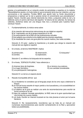 UNMSM-CENTRO PREUNIVERSITARIO Ciclo 2012-II
Semana Nº 6 Pág. 17
gracias a la participación de un conjunto amplio de periodistas y expertos en la materia.
"Necesitábamos ayuda y no hubo duda en que el proyecto tenía que ser colectivo, por eso
convocamos a los expertos, Fúndeu BBVA que aportó todo su fondo documental y
empezamos a rastrear por la red a quienes tenían el conocimiento que precisábamos",
explicó Tascón. Escribir para internet desmonta los mitos y prejuicios sobre la red y la
defiende como el camino del futuro del español, "el idioma de los valientes. Es tiempo de
valientes. Soñemos todos con una lengua más rica y universal para nuestros hijos",
concluyó Tascón.
1. Fundamentalmente, la noticia versa sobre
A) la creación del manual de instrucciones de uso digital en español.
B) el inapropiado uso de la lengua española en la red.
C) la preocupación de la RAE por las publicaciones actuales.
D) los peligros que entraña la era digital para los jóvenes españoles.
E) la necesidad de crear una guía para los nuevos medios y las redes sociales.
Solución A: El autor explica la importancia y el poder que otorga la creación del
manual del uso digital en español.
2. En el texto, el término RASTREAR implica
A) persecución. B) observación. C) búsqueda.*
D) sondeo. E) exploración.
Solución C: se refiere a la búsqueda de los expertos.
3. En el texto, “ESPACIO PLURAL” hace referencia a
A) diversos tipos de lingüistas. B) un terreno muy extenso.
C) un lugar hermético. D) una cantidad considerable.
E) una participación heterogénea.
Solución E: La red es un espacio plural.
4. Resulta incompatible afirmar que
A) La Academia no considera que el lenguaje propio de los sms vaya a deteriorar la
lengua.
B) el manual busca sacarle el mayor partido a los buscadores y a la accesibilidad en
los nuevos medios.
C) el objetivo de la guía es realizar una serie de recomendaciones para escribir de
forma correcta en la red.
D) lejos de cualquier mensaje apocalíptico, la RAE cree en la gran oportunidad que
nos brindan los nuevos medios.
E) sin duda, Escribir en Internet inculcará en los más jóvenes el amor por la buena
literatura.
Solución E: No necesariamente, recordemos que se trata de un manual con
numerosas recomendaciones para escribir correctamente en la Red y aprovechar
todas sus posibilidades.
 