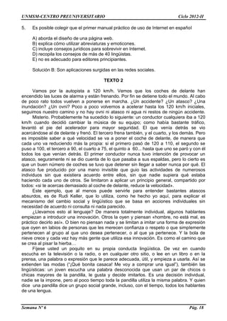 UNMSM-CENTRO PREUNIVERSITARIO Ciclo 2012-II
Semana Nº 6 Pág. 18
5. Es posible colegir que el primer manual práctico de uso de Internet en español
A) aborda el diseño de una página web.
B) explica cómo utilizar abreviaturas y emoticones.
C) incluye consejos jurídicos para sobrevivir en Internet.
D) recopila los consejos de más de 40 lingüistas.
E) no es adecuado para editores principiantes.
Solución B: Son aplicaciones surgidas en las redes sociales.
TEXTO 2
Vamos por la autopista a 120 km/h. Vemos que los coches de delante han
encendido las luces de alarma y están frenando. Por fin se detiene todo el mundo. Al cabo
de poco rato todos vuelven a ponerse en marcha. ¿Un accidente? ¿Un atasco? ¿Una
inundación? ¿Un ovni? Poco a poco volvemos a acelerar hasta los 120 km/h iniciales,
seguimos nuestro camino y no hay ovni ni atasco ni agua ni restos de ningún accidente.
Misterio. Probablemente ha sucedido lo siguiente: un conductor cualquiera iba a 120
km/h cuando decidió cambiar la música de su equipo; como había bastante tráfico,
levantó el pie del acelerador para mayor seguridad. El que venía detrás se vio
acercándose al de delante y frenó. El tercero frena también, y el cuarto, y los demás. Pero
es imposible saber a qué velocidad se va a poner el coche de delante, de manera que
cada uno va reduciendo más la propia: si el primero pasó de 120 a 110, el segundo se
puso a 100, el tercero a 90, el cuarto a 75, el quinto a 60... hasta que uno se paró y con él
todos los que venían detrás. El primer conductor nunca tuvo intención de provocar un
atasco, seguramente ni se dio cuenta de lo que pasaba a sus espaldas, pero lo cierto es
que un buen número de coches se tuvo que detener sin llegar a saber nunca por qué. El
atasco fue producido por una mano invisible que guio las actividades de numerosos
individuos sin que existiera acuerdo entre ellos, sin que nadie supiera qué estaba
haciendo cada uno de otros. Se limitaron a aplicar un principio general, compartido por
todos: «si te acercas demasiado al coche de delante, reduce la velocidad».
Este ejemplo, que al menos puede servirle para entender bastantes atascos
absurdos, es de Rudi Keller, que lo utiliza, como he hecho yo aquí, para explicar el
mecanismo del cambio social y lingüístico que se basa en acciones individuales sin
necesidad de acuerdo ni consulta ni nada parecido.
¿Llevamos esto al lenguaje? De manera totalmente individual, algunos hablantes
empiezan a introducir una innovación. Otros la oyen y piensan «hombre, no está mal, es
práctico decirlo así». O bien no piensan nada y se limitan a imitar una forma de expresión
que oyen en labios de personas que les merecen confianza o respeto o que simplemente
pertenecen al grupo al que uno desea pertenecer, o al que ya pertenece. Y la bola de
nieve crece y cada vez hay más gente que utiliza esa innovación. Es como el camino que
se crea al pisar la hierba…
Fíjese usted un poquito en su propia conducta lingüística. De vez en cuando
escucha en la televisión o la radio, o en cualquier otro sitio, o lee en un libro o en la
prensa, una palabra o expresión que le parece adecuada, útil, y empieza a usarla. Así se
extienden las modas (“¡Qué bonita casaca! Me voy a comprar una igual”), también las
lingüísticas: un joven escucha una palabra desconocida que usan un par de chicos o
chicas mayores de la pandilla, le gusta y decide imitarlos. Es una decisión individual,
nadie se la impone, pero al poco tiempo toda la pandilla utiliza la misma palabra. Y quien
dice una pandilla dice un grupo social grande, incluso, con el tiempo, todos los hablantes
de una lengua.
 