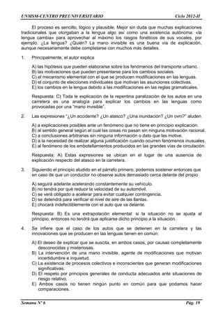 UNMSM-CENTRO PREUNIVERSITARIO Ciclo 2012-II
Semana Nº 6 Pág. 19
El proceso es sencillo, lógico y plausible. Mejor sin duda que muchas explicaciones
tradicionales que otorgaban a la lengua algo así como una existencia autónoma: «la
lengua cambia» para aprovechar al máximo los rasgos fonéticos de sus vocales, por
ejemplo. ¿La lengua? ¿Quién? La mano invisible es una buena vía de explicación,
aunque necesariamente debe completarse con muchos más detalles.
1. Principalmente, el autor explica
A) las hipótesis que pueden elaborarse sobre los fenómenos del transporte urbano.
B) las motivaciones que pueden presentarse para los cambios sociales.
C) el mecanismo elemental con el que se producen modificaciones en las lenguas.
D) el conjunto de elecciones individuales que motivan las asunciones colectivas.
E) los cambios en la lengua debido a las modificaciones en las reglas gramaticales.
Respuesta: C) Toda le explicación de la repentina paralización de los autos en una
carretera es una analogía para explicar los cambios en las lenguas como
provocadas por una “mano invisible”.
2. Las expresiones “¿Un accidente? ¿Un atasco? ¿Una inundación? ¿Un ovni?” aluden
A) a explicaciones posibles ante un fenómeno que no tiene en principio explicación.
B) al sentido general según el cual las cosas no pasan sin ninguna motivación racional.
C) a conclusiones arbitrarias sin ninguna información o dato que las motive.
D) a la necesidad de realizar alguna justificación cuando ocurren fenómenos inusuales.
E) al fenómeno de los embotellamientos producidos en las grandes vías de circulación.
Respuesta: A) Estas expresiones se ubican en el lugar de una ausencia de
explicación respecto del atasco en la carretera.
3. Siguiendo el principio aludido en el párrafo primero, podemos sostener entonces que
en caso de que un conductor no observe autos demasiado cerca delante del propio
A) seguirá adelante acelerando constantemente su vehículo.
B) no tendrá por qué reducir la velocidad de su automóvil.
C) se verá obligado a acelerar para evitar cualquier contingencia.
D) se detendrá para verificar el nivel de aire de las llantas.
E) chocará indefectiblemente con el auto que va delante.
Respuesta: B) Es una extrapolación elemental: si la situación no se ajusta al
principio, entonces no tendrá que aplicarse dicho principio a la situación.
4. Se infiere que el caso de los autos que se detienen en la carretera y las
innovaciones que se producen en las lenguas tienen en común:
A) El deseo de explicar que se suscita, en ambos casos, por causas completamente
desconocidas y misteriosas.
B) La intervención de una mano invisible, agente de modificaciones que motivan
incertidumbre e inquietud.
C) La existencia de procesos colectivos e inconscientes que generan modificaciones
significativas.
D) El respeto por principios generales de conducta adecuados ante situaciones de
riesgo relativo.
E) Ambos casos no tienen ningún punto en común para que podamos hacer
comparaciones.
 