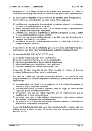 UNMSM-CENTRO PREUNIVERSITARIO Ciclo 2012-II
Semana Nº 6 Pág. 20
Respuesta: C) La analogía establecida en el texto tiene este punto en común: el
carácter inconsciente y colectivo de las modificaciones que ocurren o pueden ocurrir.
5. La explicación del repentino congestionamiento del tránsito a partir de la paulatina
disminución de las velocidades de los autos es una inferencia porque
A) establece una relación entre la ausencia de accidentes, atascos, inundaciones y
los ovnis que pueden paralizar el tránsito.
B) resulta muy verosímil o fácil de creer que un conductor baje la velocidad de su
auto cuando está ocupado en otras cosas.
C) pretende hacer explícito o evidente lo que permanecía implícito u oculto, a saber,
la causa del congestionamiento de tránsito.
D) siempre nos vemos compelidos a buscar el sentido y por eso demostramos la
causa de todo fenómeno enigmático.
E) se refiere a las posibles causas que determinarían, si incidieran en el tránsito, un
congestionamiento vehicular.
Respuesta: C) Se le pide al estudiante que sea consciente del mecanismo de la
inferencia; en este caso, hacer explícita la causa probable del atasco vehicular.
6. La expresión LA BOLA DE NIEVE CRECE alude
A) al proceso de generalización de un uso lingüístico.
B) al acto semejante de formarse un camino por la hierba.
C) a las circunstancias del uso de una palabra de la lengua.
D) a la distinción entre uso generalizado y uso restringido
E) al proceso de elegir una palabra nueva para su uso.
Respuesta: A) Esta expresión es una forma figurada de explicar el aumento
constante de los usuarios de un término en la lengua.
7. Así como es posible que cualquiera compre una casaca u otra prenda de vestir
porque de este modo complace el gusto de usar la ropa que vio puesta en otro, del
mismo modo:
A) se puede adquirir el interés por los problemas de la lingüística al escuchar los
usos de la lengua propios de mi ciudad.
B) todo fenómeno social, incluido el lingüístico, tiene su origen en modificaciones
singulares que se expanden masivamente.
C) las palabras que uso son todas impuestas por las modificaciones que se
establecen en la moda contemporánea.
D) se puede usar una o más palabras recientemente oídas porque parecen
adecuadas o precisas para determinada ocasión.
E) los cambios en el tránsito de las grandes avenidas obedece a circunstancias
relacionadas con sucesos contingentes.
Respuesta D) Esta pregunta incide sobre otra analogía del autor: se puede usar una
palabra porque la oímos de usar, del mismo modo que usamos una prenda que
vimos lucir a otro.
 