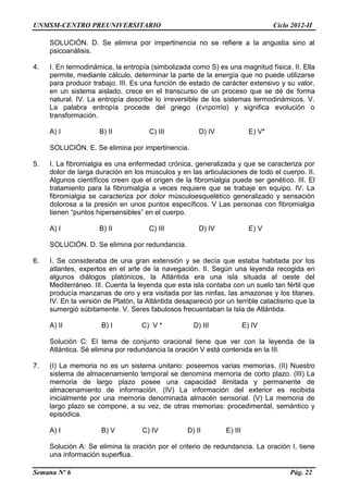 UNMSM-CENTRO PREUNIVERSITARIO Ciclo 2012-II
Semana Nº 6 Pág. 22
SOLUCIÓN. D. Se elimina por impertinencia no se refiere a la angustia sino al
psicoanálisis.
4. I. En termodinámica, la entropía (simbolizada como S) es una magnitud física. II. Ella
permite, mediante cálculo, determinar la parte de la energía que no puede utilizarse
para producir trabajo. III. Es una función de estado de carácter extensivo y su valor,
en un sistema aislado, crece en el transcurso de un proceso que se dé de forma
natural. IV. La entropía describe lo irreversible de los sistemas termodinámicos. V.
La palabra entropía procede del griego (ἐντροπία) y significa evolución o
transformación.
A) I B) II C) III D) IV E) V*
SOLUCIÓN. E. Se elimina por impertinencia.
5. I. La fibromialgia es una enfermedad crónica, generalizada y que se caracteriza por
dolor de larga duración en los músculos y en las articulaciones de todo el cuerpo. II.
Algunos científicos creen que el origen de la fibromialgia puede ser genético. III. El
tratamiento para la fibromialgia a veces requiere que se trabaje en equipo. IV. La
ﬁbromialgia se caracteriza por dolor músculoesquelético generalizado y sensación
dolorosa a la presión en unos puntos especíﬁcos. V Las personas con fibromialgia
tienen “puntos hipersensibles” en el cuerpo.
A) I B) II C) III D) IV E) V
SOLUCIÓN. D. Se elimina por redundancia.
6. I. Se consideraba de una gran extensión y se decía que estaba habitada por los
atlantes, expertos en el arte de la navegación. II. Según una leyenda recogida en
algunos diálogos platónicos, la Atlántida era una isla situada al oeste del
Mediterráneo. III. Cuenta la leyenda que esta isla contaba con un suelo tan fértil que
producía manzanas de oro y era visitada por las ninfas, las amazonas y los titanes.
IV. En la versión de Platón, la Atlántida desapareció por un terrible cataclismo que la
sumergió súbitamente. V. Seres fabulosos frecuentaban la Isla de Atlántida.
A) II B) I C) V * D) III E) IV
Solución C: El tema de conjunto oracional tiene que ver con la leyenda de la
Atlántica. Sé elimina por redundancia la oración V está contenida en la III.
7. (I) La memoria no es un sistema unitario: poseemos varias memorias. (II) Nuestro
sistema de almacenamiento temporal se denomina memoria de corto plazo. (III) La
memoria de largo plazo posee una capacidad ilimitada y permanente de
almacenamiento de información. (IV) La información del exterior es recibida
inicialmente por una memoria denominada almacén sensorial. (V) La memoria de
largo plazo se compone, a su vez, de otras memorias: procedimental, semántico y
episódica.
A) I B) V C) IV D) II E) III
Solución A: Se elimina la oración por el criterio de redundancia. La oración I, tiene
una información superflua.
 