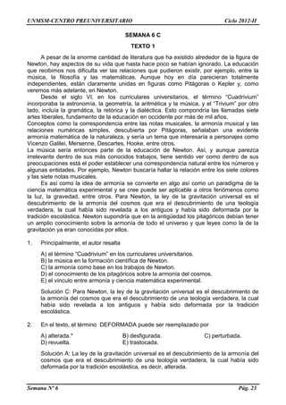 UNMSM-CENTRO PREUNIVERSITARIO Ciclo 2012-II
Semana Nº 6 Pág. 23
SEMANA 6 C
TEXTO 1
A pesar de la enorme cantidad de literatura que ha existido alrededor de la figura de
Newton, hay aspectos de su vida que hasta hace poco se habían ignorado. La educación
que recibimos nos dificulta ver las relaciones que pudieron existir, por ejemplo, entre la
música, la filosofía y las matemáticas. Aunque hoy en día parecieran totalmente
independientes, están claramente unidas en figuras como Pitágoras o Kepler y, como
veremos más adelante, en Newton.
Desde el siglo VI, en los curriculares universitarios, el término “Cuadrivium”
incorporaba la astronomía, la geometría, la aritmética y la música, y el “Trivium” por otro
lado, incluía la gramática, la retórica y la dialéctica. Esto compondría las llamadas siete
artes liberales, fundamento de la educación en occidente por más de mil años.
Conceptos como la correspondencia entre las notas musicales, la armonía musical y las
relaciones numéricas simples, descubierta por Pitágoras, señalaban una evidente
armonía matemática de la naturaleza, y sería un tema que interesaría a personajes como
Vicenzo Galilei, Mersenne, Descartes, Hooke, entre otros.
La música sería entonces parte de la educación de Newton. Así, y aunque parezca
irrelevante dentro de sus más conocidos trabajos, tiene sentido ver como dentro de sus
preocupaciones está el poder establecer una correspondencia natural entre los números y
algunas entidades. Por ejemplo, Newton buscaría hallar la relación entre los siete colores
y las siete notas musicales.
Es así como la idea de armonía se convierte en algo así como un paradigma de la
ciencia matemática experimental y se cree puede ser aplicable a otros fenómenos como
la luz, la gravedad, entre otros. Para Newton, la ley de la gravitación universal es el
descubrimiento de la armonía del cosmos que era el descubrimiento de una teología
verdadera, la cual había sido revelada a los antiguos y había sido deformada por la
tradición escolástica. Newton supondría que en la antigüedad los pitagóricos debían tener
un amplio conocimiento sobre la armonía de todo el universo y que leyes como la de la
gravitación ya eran conocidas por ellos.
1. Principalmente, el autor resalta
A) el término “Cuadrivium” en los curriculares universitarios.
B) la música en la formación científica de Newton.
C) la armonía como base en los trabajos de Newton.
D) el conocimiento de los pitagóricos sobre la armonía del cosmos.
E) el vínculo entre armonía y ciencia matemática experimental.
Solución C: Para Newton, la ley de la gravitación universal es el descubrimiento de
la armonía del cosmos que era el descubrimiento de una teología verdadera, la cual
había sido revelada a los antiguos y había sido deformada por la tradición
escolástica.
2. En el texto, el término DEFORMADA puede ser reemplazado por
A) alterada.* B) desfigurada. C) perturbada.
D) revuelta. E) trastocada.
Solución A: La ley de la gravitación universal es el descubrimiento de la armonía del
cosmos que era el descubrimiento de una teología verdadera, la cual había sido
deformada por la tradición escolástica, es decir, alterada.
 