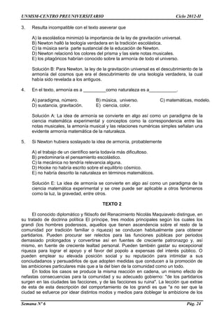 UNMSM-CENTRO PREUNIVERSITARIO Ciclo 2012-II
Semana Nº 6 Pág. 24
3. Resulta incompatible con el texto aseverar que
A) la escolástica minimizó la importancia de la ley de gravitación universal.
B) Newton halló la teología verdadera en la tradición escolástica.
C) la música sería parte sustancial de la educación de Newton.
D) Newton relacionó los colores del prisma y las siete notas musicales.
E) los pitagóricos habrían conocido sobre la armonía de todo el universo.
Solución B: Para Newton, la ley de la gravitación universal es el descubrimiento de la
armonía del cosmos que era el descubrimiento de una teología verdadera, la cual
había sido revelada a los antiguos.
4. En el texto, armonía es a _________como naturaleza es a___________.
A) paradigma, número. B) música, universo. C) matemáticas, modelo.
D) sustancia, gravitación. E) ciencia, color.
Solución A: La idea de armonía se convierte en algo así como un paradigma de la
ciencia matemática experimental y conceptos como la correspondencia entre las
notas musicales, la armonía musical y las relaciones numéricas simples señalan una
evidente armonía matemática de la naturaleza.
5. Si Newton hubiera soslayado la idea de armonía, probablemente
A) el trabajo de un científico sería todavía más dificultoso.
B) predominaría el pensamiento escolástico.
C) la mecánica no tendría relevancia alguna.
D) Hooke no habría escrito sobre el equilibrio cósmico.
E) no habría descrito la naturaleza en términos matemáticos.
Solución E: La idea de armonía se convierte en algo así como un paradigma de la
ciencia matemática experimental y se cree puede ser aplicable a otros fenómenos
como la luz, la gravedad, entre otros.
TEXTO 2
El conocido diplomático y filósofo del Renacimiento Nicolás Maquiavelo distingue, en
su tratado de doctrina política El príncipe, tres modos principales según los cuales los
grandi (los hombres poderosos, aquellos que tienen ascendencia sobre el resto de la
comunidad por tradición familiar o riqueza) se conducen habitualmente para obtener
partidarios. Pueden procurar ser relectos para las funciones públicas por periodos
demasiado prolongados y convertirse así en fuentes de creciente patronazgo y, así
mismo, en fuente de creciente lealtad personal. Pueden también gastar su excepcional
riqueza para lograr el apoyo y el favor del popolo a expensas del interés público. O
pueden emplear su elevada posición social y su reputación para intimidar a sus
conciudadanos y persuadirlos de que adopten medidas que conducen a la promoción de
las ambiciones particulares más que a la del bien de la comunidad como un todo.
En todos los casos se produce la misma reacción en cadena, un mismo efecto de
nefastas consecuencias para la comunidad y su adecuado gobierno: "de los partidarios
surgen en las ciudades las facciones, y de las facciones su ruina". La lección que extrae
de esta de esta descripción del comportamiento de los grandi es que "a no ser que la
ciudad se esfuerce por idear distintos modos y medios para doblegar la ambizione de los
 