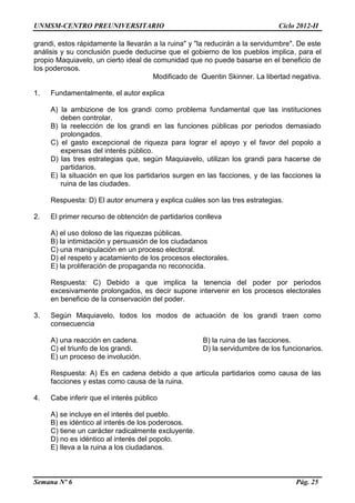 UNMSM-CENTRO PREUNIVERSITARIO Ciclo 2012-II
Semana Nº 6 Pág. 25
grandi, estos rápidamente la llevarán a la ruina" y "la reducirán a la servidumbre". De este
análisis y su conclusión puede deducirse que el gobierno de los pueblos implica, para el
propio Maquiavelo, un cierto ideal de comunidad que no puede basarse en el beneficio de
los poderosos.
Modificado de Quentin Skinner. La libertad negativa.
1. Fundamentalmente, el autor explica
A) la ambizione de los grandi como problema fundamental que las instituciones
deben controlar.
B) la reelección de los grandi en las funciones públicas por periodos demasiado
prolongados.
C) el gasto excepcional de riqueza para lograr el apoyo y el favor del popolo a
expensas del interés público.
D) las tres estrategias que, según Maquiavelo, utilizan los grandi para hacerse de
partidarios.
E) la situación en que los partidarios surgen en las facciones, y de las facciones la
ruina de las ciudades.
Respuesta: D) El autor enumera y explica cuáles son las tres estrategias.
2. El primer recurso de obtención de partidarios conlleva
A) el uso doloso de las riquezas públicas.
B) la intimidación y persuasión de los ciudadanos
C) una manipulación en un proceso electoral.
D) el respeto y acatamiento de los procesos electorales.
E) la proliferación de propaganda no reconocida.
Respuesta: C) Debido a que implica la tenencia del poder por periodos
excesivamente prolongados, es decir supone intervenir en los procesos electorales
en beneficio de la conservación del poder.
3. Según Maquiavelo, todos los modos de actuación de los grandi traen como
consecuencia
A) una reacción en cadena. B) la ruina de las facciones.
C) el triunfo de los grandi. D) la servidumbre de los funcionarios.
E) un proceso de involución.
Respuesta: A) Es en cadena debido a que articula partidarios como causa de las
facciones y estas como causa de la ruina.
4. Cabe inferir que el interés público
A) se incluye en el interés del pueblo.
B) es idéntico al interés de los poderosos.
C) tiene un carácter radicalmente excluyente.
D) no es idéntico al interés del popolo.
E) Ileva a la ruina a los ciudadanos.
 