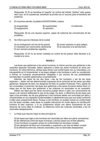 UNMSM-CENTRO PREUNIVERSITARIO Ciclo 2012-II
Semana Nº 6 Pág. 26
Respuesta: D) Si se beneficia al “popolo” en contra del interés “público” esto quiere
decir que, en lo substancial, beneficiar al primero es un recurso para el beneficio del
poderoso.
5. En el primer párrafo, la palabra EXCEPCIONAL implica
A) singularidad. B) superioridad. C) distinción.
D) exageración. E) asombro.
Respuesta: B) es una riqueza superior, capaz de sobornar las consciencias de los
prosélitos.
6. Se infiere que los intereses de la ciudad
A) se contraponen con los de los grandi. B) corren siempre un gran peligro.
C) necesitan ser reconocidos claramente. D) la reducirán a la servidumbre.
E) son siempre problemas urgentes.
Respuesta: A) Si no se toman medidas en contra de los grandi, ellos llevarán a la
ciudad a la ruina.
TEXTO 3
Las leyes que gobiernan a los seres humanos, lo mismo que las que gobiernan a las
restantes especies naturales, deben aplicarse a todos los seres humanos en tanto son
humanos. En otros términos, dichas leyes tienen que conformarse con su naturaleza y no
transgredirla en lo fundamental: si las leyes obligan a los hombres a ceñir su constitución
a formas no humanas excesivamente rebajadas o por encima de sus posibilidades
connaturales no podrán gobernarlos universalmente.
Además, las leyes de los dos tipos —las de los humanos y las de las otras
especies—, deben ser las determinantes supremas de la conducta de los seres que ellas
gobiernan. Después de todo, los designios de Dios no pueden frustrarse. Pero, aparte de
ser universales y supremas, las leyes que gobiernan a los seres humanos deben tener un
rasgo que en las leyes que gobiernan a las criaturas no racionales no es necesario.
Deben ser tales que los seres humanos puedan llevar a cabo con conocimiento de
causa y de manera deliberada lo que la ley exige. Es decir, a diferencia de las leyes que
rigen a los animales, las de que gobiernan a los hombres deben ser conocidas por ellos y
comprendidas en sus aspectos fundamentales o cabalmente para que sus actos conforme
a ellas sean propiamente libres. Porque si los hombres no pueden actuar en conformidad
con las leyes morales, esas leyes no pueden estructurar en modo alguno la contribución
humana al bien cósmico; y si no pudiéramos actuar con plena consciencia de que
obramos tal como ellas lo ordenan, la diferencia entre las criaturas racionales y las no
racionales desaparecería.
1. La frase que resume mejor la idea principal es:
A) las leyes que rigen a los hombres son asumidas por ellos con plena consciencia.
B) las diferencias entre las leyes humanas y divinas pasan por el libre albedrío.
C) los hombres no pueden actuar en conformidad con las leyes morales.
D) los designios de Dios son universales y supremos y por eso se deben cumplir.
E) la diferencia entre las criaturas racionales y las no racionales desaparecer.
 