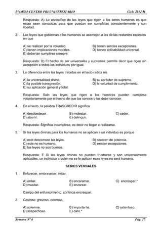 UNMSM-CENTRO PREUNIVERSITARIO Ciclo 2012-II
Semana Nº 6 Pág. 27
Respuesta: A) Lo específico de las leyes que rigen a los seres humanos es que
estas sean conocidas para que puedan ser cumplirlas conscientemente y con
libertad.
2. Las leyes que gobiernan a los humanos se asemejan a las de las restantes especies
en que
A) se realizan por la voluntad. B) tienen sendas excepciones.
C) tienen implicaciones morales. D) tienen aplicabilidad universal.
E) deberían cumplirse siempre.
Respuesta: D) El hecho de ser universales y supremas permite decir que rigen sin
excepción a todos los individuos por igual.
3. La diferencia entre las leyes tratadas en el texto radica en
A) la universalidad divina. B) su carácter de supremo.
C) la posible transgresión. D) la voluntad de cumplimiento.
E) su aplicación general y total.
Respuesta: Solo las leyes que rigen a los hombres pueden cumplirse
voluntariamente por el hecho de que las conoce o las debe conocer.
4. En el texto, la palabra TRASGREDIR significa
A) desobedecer. B) molestar. C) ceder.
D) aburrir. E) delinquir.
Respuesta: Significa incumplirse, es decir no llegar a realizarse.
5. Si las leyes divinas para los humanos no se aplican a un individuo es porque
A) este desconoce las leyes. B) carecen de potencia.
C) este no es humano. D) existen excepciones.
E) las leyes no son buenas.
Respuesta: E Si las leyes divinas no pueden frustrarse y son universalmente
aplicables, un individuo a quien no se le aplican esas leyes no será humano.
SERIES VERBALES
1. Enfurecer, embravecer, irritar,
A) orillar. B) encaramar. C) encrespar.*
D) musitar. E) enzarzar.
Campo del enfurecimiento, continúa encrespar.
2. Costoso, gravoso, oneroso,
A) solemne. B) importante. C) ostentoso.
D) sospechoso. E) caro.*
 